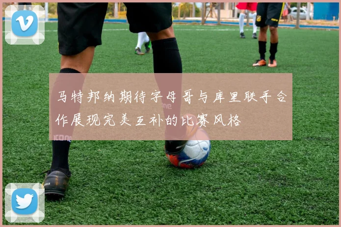 马特邦纳期待字母哥与库里联手合作展现完美互补的比赛风格