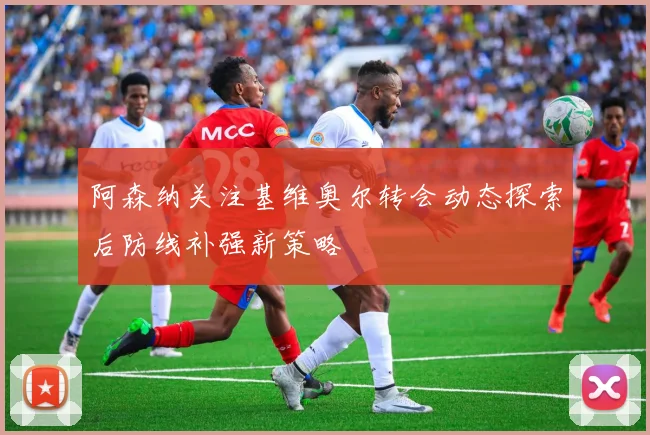 阿森纳关注基维奥尔转会动态探索后防线补强新策略