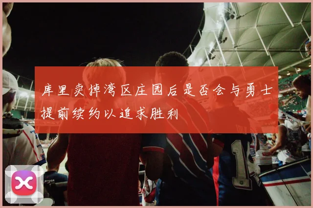 库里卖掉湾区庄园后是否会与勇士提前续约以追求胜利