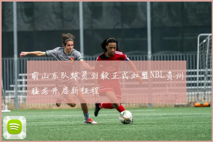前山东队球员刘毅正式加盟NBL贵州猛龙开启新征程