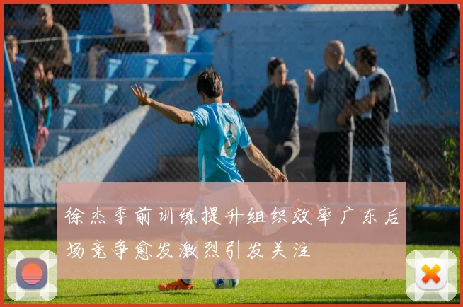 徐杰季前训练提升组织效率广东后场竞争愈发激烈引发关注