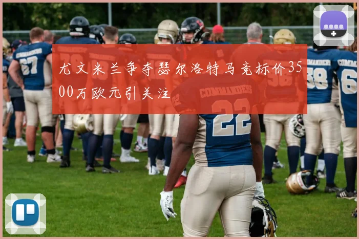 尤文米兰争夺瑟尔洛特马竞标价3500万欧元引关注