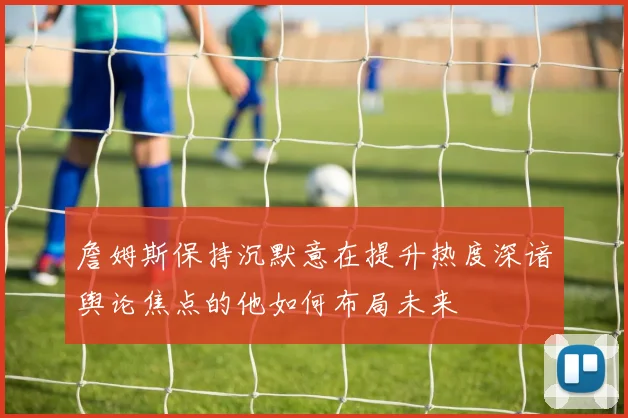詹姆斯保持沉默意在提升热度深谙舆论焦点的他如何布局未来