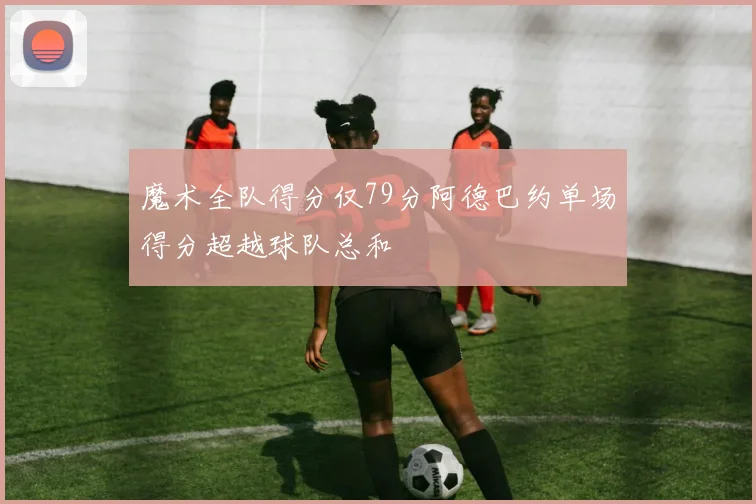 魔术全队得分仅79分阿德巴约单场得分超越球队总和