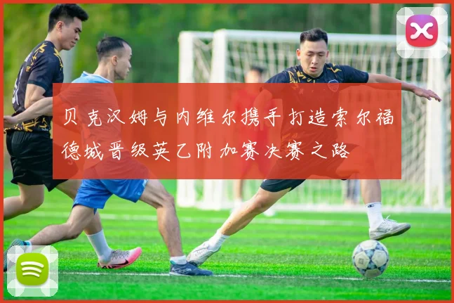 贝克汉姆与内维尔携手打造索尔福德城晋级英乙附加赛决赛之路