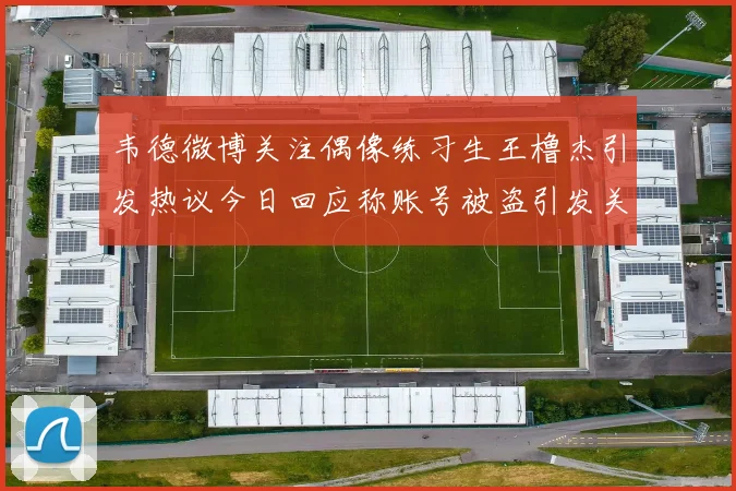 韦德微博关注偶像练习生王橹杰引发热议今日回应称账号被盗引发关注