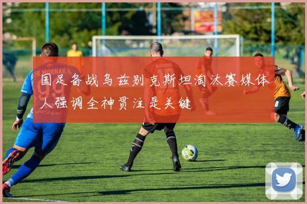 国足备战乌兹别克斯坦淘汰赛媒体人强调全神贯注是关键