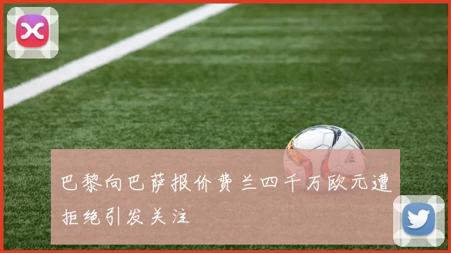 巴黎向巴萨报价费兰四千万欧元遭拒绝引发关注