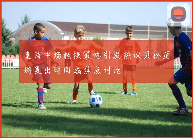 皇马中场轮换策略引发热议贝林厄姆复出时间成焦点讨论