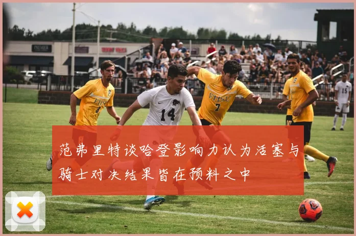 范弗里特谈哈登影响力认为活塞与骑士对决结果皆在预料之中
