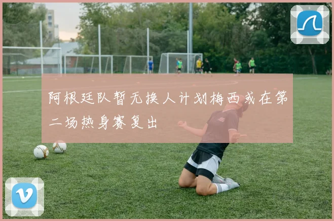 阿根廷队暂无换人计划梅西或在第二场热身赛复出