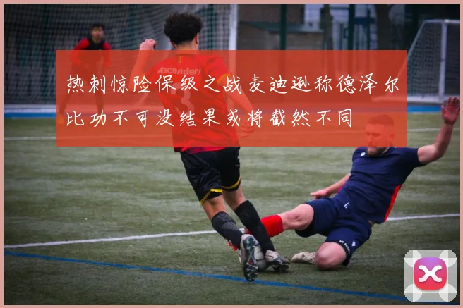 热刺惊险保级之战麦迪逊称德泽尔比功不可没结果或将截然不同