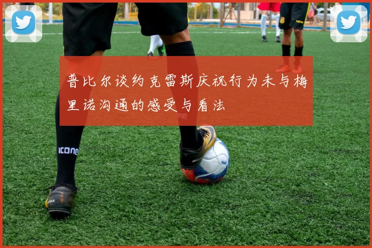 普比尔谈约克雷斯庆祝行为未与梅里诺沟通的感受与看法