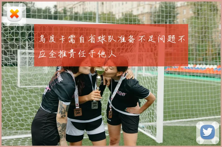 乌度卡需自省球队准备不足问题不应全推责任于他人