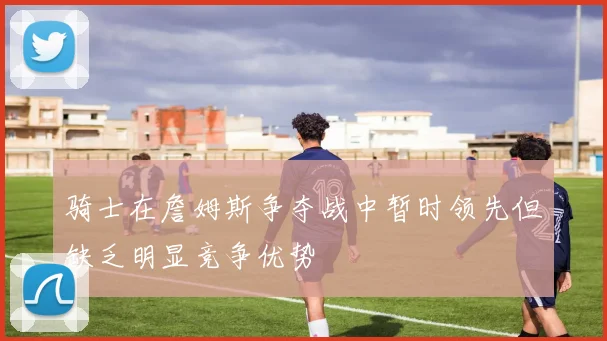 骑士在詹姆斯争夺战中暂时领先但缺乏明显竞争优势