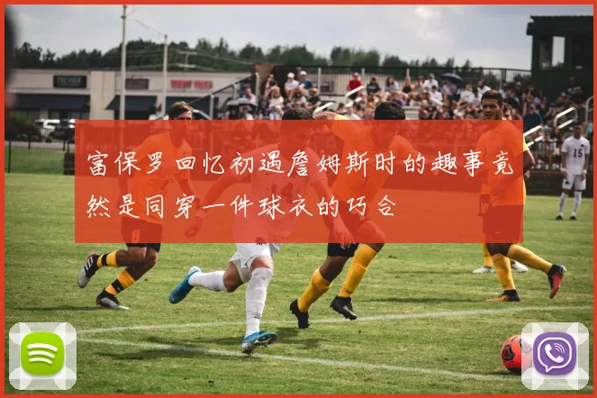 富保罗回忆初遇詹姆斯时的趣事竟然是同穿一件球衣的巧合