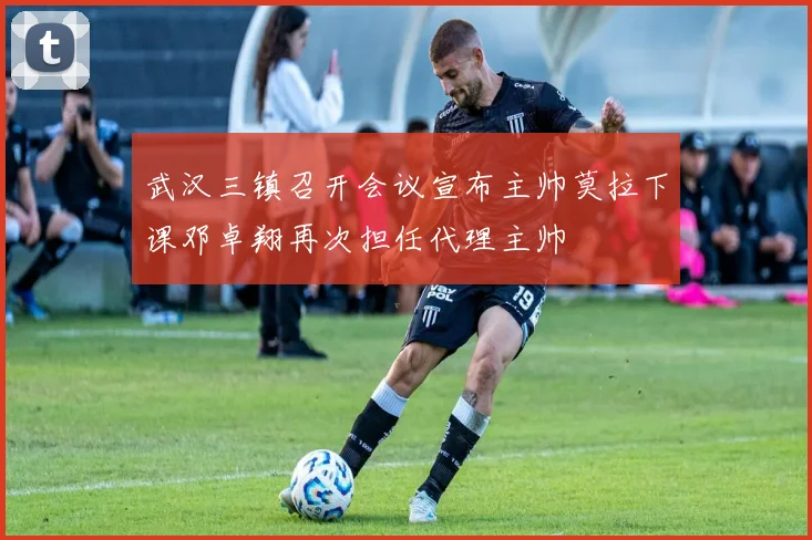 武汉三镇召开会议宣布主帅莫拉下课邓卓翔再次担任代理主帅