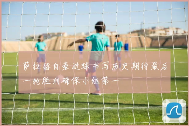 萨拉赫自豪进球书写历史期待最后一轮胜利确保小组第一