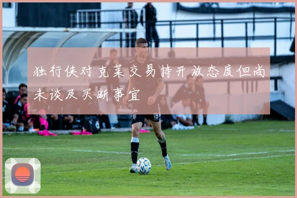 独行侠对克莱交易持开放态度但尚未谈及买断事宜