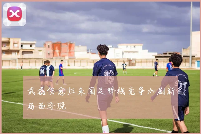 武磊伤愈归来国足锋线竞争加剧新局面浮现