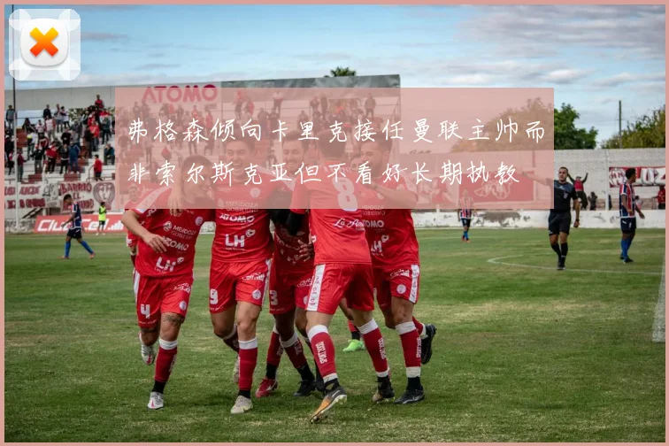弗格森倾向卡里克接任曼联主帅而非索尔斯克亚但不看好长期执教