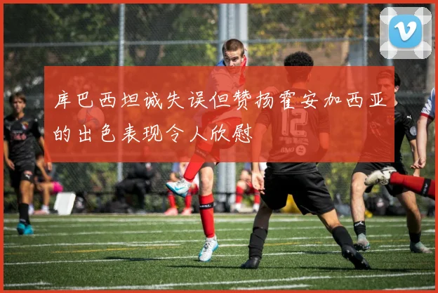 库巴西坦诚失误但赞扬霍安加西亚的出色表现令人欣慰