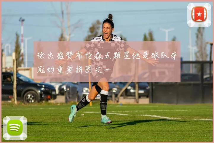 徐杰盛赞布伦森五颗星他是球队夺冠的重要拼图之一