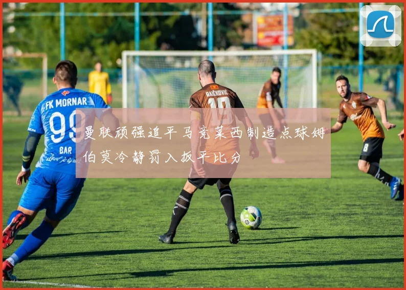 曼联顽强追平马竞莱西制造点球姆伯莫冷静罚入扳平比分