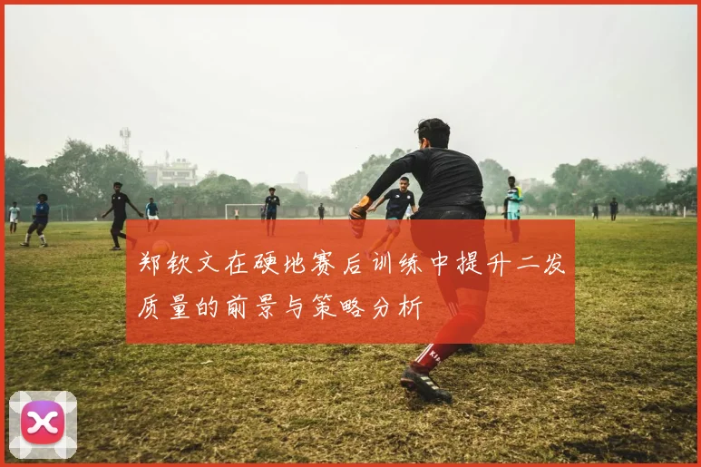 郑钦文在硬地赛后训练中提升二发质量的前景与策略分析