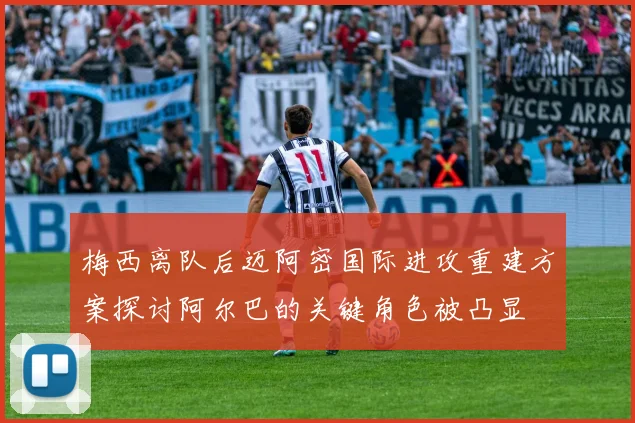 梅西离队后迈阿密国际进攻重建方案探讨阿尔巴的关键角色被凸显