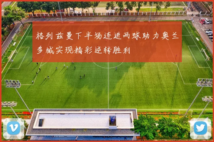 格列兹曼下半场连进两球助力奥兰多城实现精彩逆转胜利