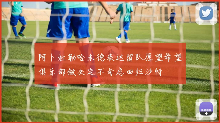 阿卜杜勒哈米德表达留队愿望希望俱乐部做决定不考虑回归沙特