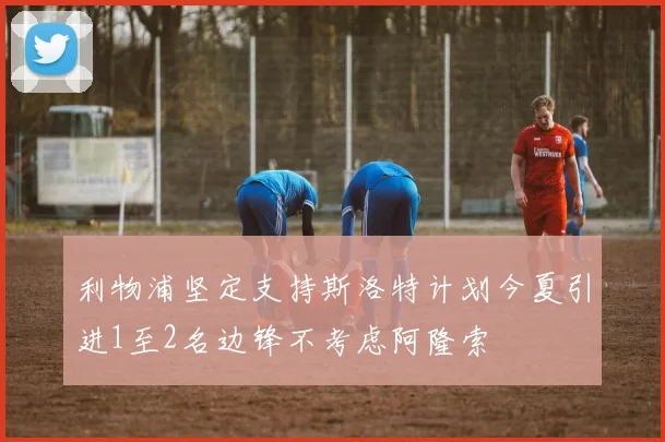 利物浦坚定支持斯洛特计划今夏引进1至2名边锋不考虑阿隆索