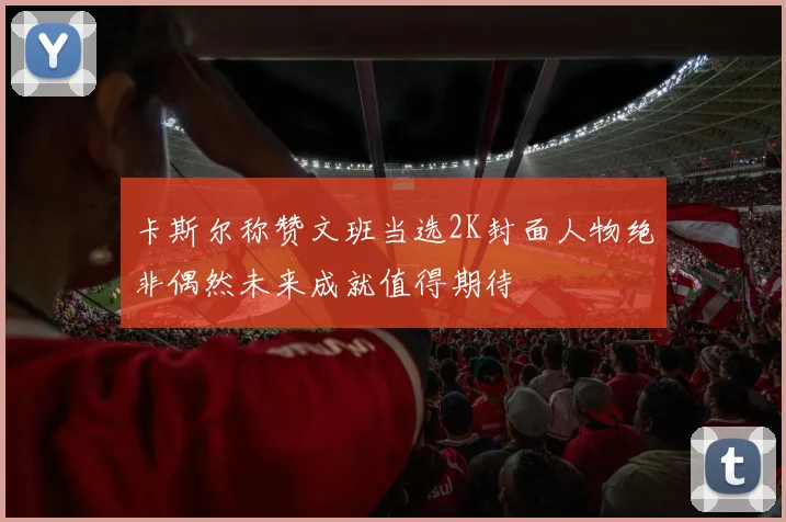 卡斯尔称赞文班当选2K封面人物绝非偶然未来成就值得期待