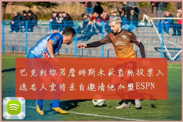 巴克利称若詹姆斯未获首轮投票入选名人堂将亲自邀请他加盟ESPN