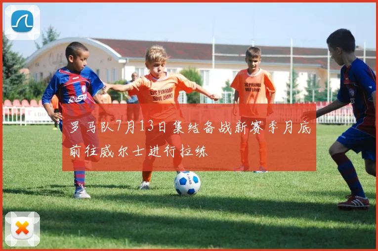 罗马队7月13日集结备战新赛季月底前往威尔士进行拉练