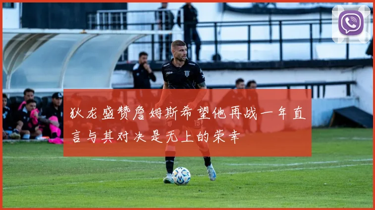 狄龙盛赞詹姆斯希望他再战一年直言与其对决是无上的荣幸
