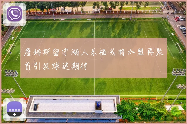 詹姆斯留守湖人乐福或将加盟再聚首引发球迷期待
