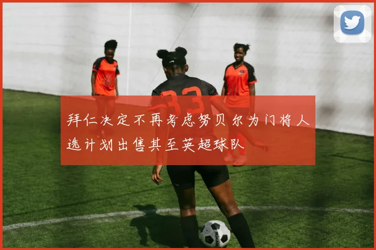 拜仁决定不再考虑努贝尔为门将人选计划出售其至英超球队
