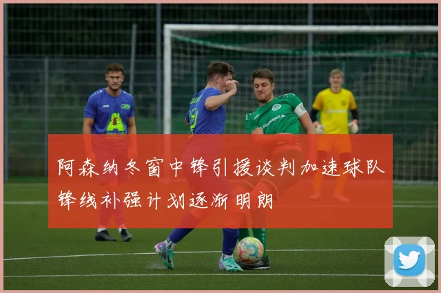 阿森纳冬窗中锋引援谈判加速球队锋线补强计划逐渐明朗