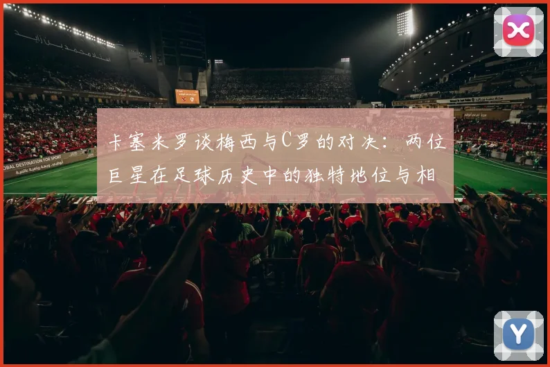 卡塞米罗谈梅西与C罗的对决：两位巨星在足球历史中的独特地位与相互激励