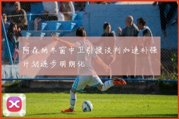 阿森纳冬窗中卫引援谈判加速补强计划逐步明朗化