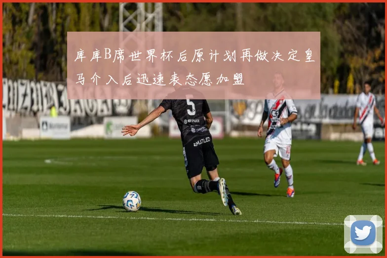 库库B席世界杯后原计划再做决定皇马介入后迅速表态愿加盟