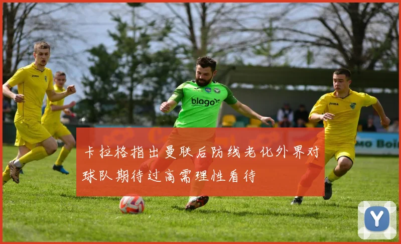 卡拉格指出曼联后防线老化外界对球队期待过高需理性看待