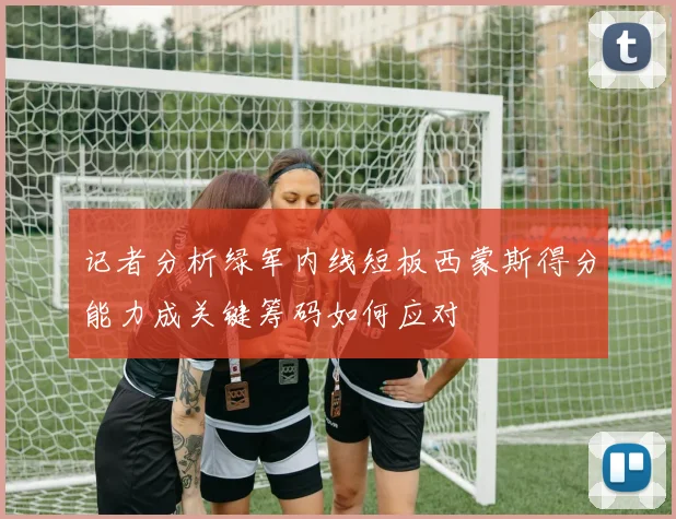 记者分析绿军内线短板西蒙斯得分能力成关键筹码如何应对